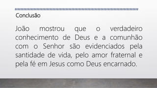 Conclusão
João mostrou que o verdadeiro
conhecimento de Deus e a comunhão
com o Senhor são evidenciados pela
santidade de vida, pelo amor fraternal e
pela fé em Jesus como Deus encarnado.
 