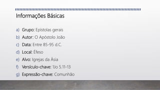 Informações Básicas
a) Grupo: Epístolas gerais
b) Autor: O Apóstolo João
c) Data: Entre 85-95 d.C.
d) Local: Éfeso
e) Alvo: Igrejas da Ásia
f) Versículo-chave: 1Jo 5.11-13
g) Expressão-chave: Comunhão
 