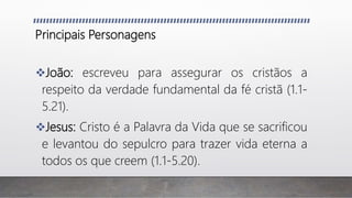 Principais Personagens
João: escreveu para assegurar os cristãos a
respeito da verdade fundamental da fé cristã (1.1-
5.21).
Jesus: Cristo é a Palavra da Vida que se sacrificou
e levantou do sepulcro para trazer vida eterna a
todos os que creem (1.1-5.20).
 