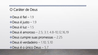 O Caráter de Deus
Deus é fiel – 1.9
Deus é justo – 1.9
Deus é luz – 1.5
Deus é amoroso – 2.5; 3.1; 4.8-10,12,16,19
Deus cumpre suas promessas – 2.25
Deus é verdadeiro – 1.10; 5.10
Deus é o único Deus – 5.7
 