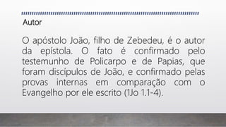 Autor
O apóstolo João, filho de Zebedeu, é o autor
da epístola. O fato é confirmado pelo
testemunho de Policarpo e de Papias, que
foram discípulos de João, e confirmado pelas
provas internas em comparação com o
Evangelho por ele escrito (1Jo 1.1-4).
 