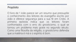 Propósito
O livro de 1 João parece ser um resumo que pressupõe
o conhecimento dos leitores do evangelho escrito por
João e oferece segurança para a sua fé em Cristo. A
primeira epístola indica que os leitores foram
confrontados com o erro do gnosticismo, o qual se
tornou um problema mais grave no segundo século.
Como uma filosofia da religião, o gnosticismo defendia
que a matéria é má e o espírito é bom.
 