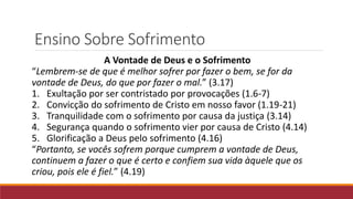 Ensino Sobre Sofrimento
A Vontade de Deus e o Sofrimento
“Lembrem-se de que é melhor sofrer por fazer o bem, se for da
vontade de Deus, do que por fazer o mal.” (3.17)
1. Exultação por ser contristado por provocações (1.6-7)
2. Convicção do sofrimento de Cristo em nosso favor (1.19-21)
3. Tranquilidade com o sofrimento por causa da justiça (3.14)
4. Segurança quando o sofrimento vier por causa de Cristo (4.14)
5. Glorificação a Deus pelo sofrimento (4.16)
“Portanto, se vocês sofrem porque cumprem a vontade de Deus,
continuem a fazer o que é certo e confiem sua vida àquele que os
criou, pois ele é fiel.” (4.19)
 