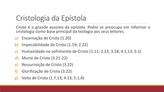 Cristologia da Epístola
Cristo é o grande assunto da epístola. Pedro se preocupa em informar a
cristologia como base principal da teologia aos seus leitores.
a) Encarnação de Cristo (1.20)
b) Impecabilidade de Cristo (1.19; 2.22)
c) Humanidade no sofrimento de Cristo (1.11; 2.23; 3.18; 4.1,13; 5.1)
d) Morte de Cristo (3.21-22)
e) Ressurreição de Cristo (3.22)
f) Glorificação de Cristo (3.22)
g) Volta de Cristo (1.7,13; 4.13; 5.1,4)
 
