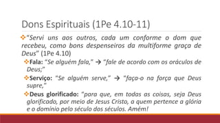 Dons Espirituais (1Pe 4.10-11)
“Servi uns aos outros, cada um conforme o dom que
recebeu, como bons despenseiros da multiforme graça de
Deus” (1Pe 4.10)
Fala: “Se alguém fala,” → “fale de acordo com os oráculos de
Deus;”
Serviço: “Se alguém serve,” → “faça-o na força que Deus
supre,”
Deus glorificado: “para que, em todas as coisas, seja Deus
glorificado, por meio de Jesus Cristo, a quem pertence a glória
e o domínio pelo século dos séculos. Amém!
 