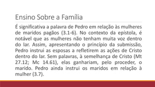 Ensino Sobre a Família
É significativa a palavra de Pedro em relação às mulheres
de maridos pagãos (3.1-6). No contexto da epístola, é
notável que as mulheres não tenham muita voz dentro
do lar. Assim, apresentando o princípio da submissão,
Pedro instrui as esposas a refletirem as ações de Cristo
dentro do lar. Sem palavras, à semelhança de Cristo (Mt
27.12; Mc 14.61), elas ganhariam, pelo proceder, o
marido. Pedro ainda instrui os maridos em relação à
mulher (3.7).
 