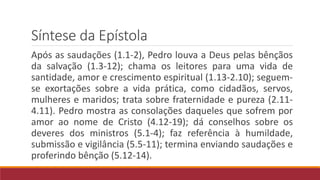 Síntese da Epístola
Após as saudações (1.1-2), Pedro louva a Deus pelas bênçãos
da salvação (1.3-12); chama os leitores para uma vida de
santidade, amor e crescimento espiritual (1.13-2.10); seguem-
se exortações sobre a vida prática, como cidadãos, servos,
mulheres e maridos; trata sobre fraternidade e pureza (2.11-
4.11). Pedro mostra as consolações daqueles que sofrem por
amor ao nome de Cristo (4.12-19); dá conselhos sobre os
deveres dos ministros (5.1-4); faz referência à humildade,
submissão e vigilância (5.5-11); termina enviando saudações e
proferindo bênção (5.12-14).
 