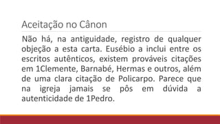 Aceitação no Cânon
Não há, na antiguidade, registro de qualquer
objeção a esta carta. Eusébio a inclui entre os
escritos autênticos, existem prováveis citações
em 1Clemente, Barnabé, Hermas e outros, além
de uma clara citação de Policarpo. Parece que
na igreja jamais se pôs em dúvida a
autenticidade de 1Pedro.
 