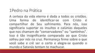 1Pedro na Prática
A certeza da vida eterna é dada a todos os cristãos.
Uma forma de identificar-se com Cristo é
compartilhar de Seu sofrimento. Para nós, isso
significaria suportar os insultos e calúnias daqueles
que nos chamam de "conservadores" ou "santinhos".
Isso é tão insignificante comparado ao que Cristo
sofreu por nós na cruz. Permaneça firme sobre o que
você sabe e crê ser o certo e alegre-se quando o
mundo e Satanás tentam te machucar.
 