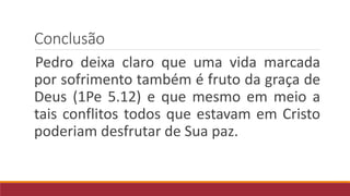 Conclusão
Pedro deixa claro que uma vida marcada
por sofrimento também é fruto da graça de
Deus (1Pe 5.12) e que mesmo em meio a
tais conflitos todos que estavam em Cristo
poderiam desfrutar de Sua paz.
 