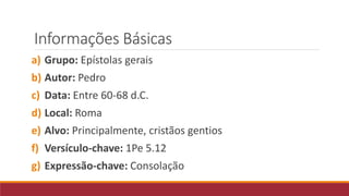 Informações Básicas
a) Grupo: Epístolas gerais
b) Autor: Pedro
c) Data: Entre 60-68 d.C.
d) Local: Roma
e) Alvo: Principalmente, cristãos gentios
f) Versículo-chave: 1Pe 5.12
g) Expressão-chave: Consolação
 