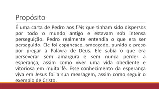 Propósito
É uma carta de Pedro aos fiéis que tinham sido dispersos
por todo o mundo antigo e estavam sob intensa
perseguição. Pedro realmente entendia o que era ser
perseguido. Ele foi espancado, ameaçado, punido e preso
por pregar a Palavra de Deus. Ele sabia o que era
perseverar sem amargura e sem nunca perder a
esperança, assim como viver uma vida obediente e
vitoriosa em muita fé. Esse conhecimento da esperança
viva em Jesus foi a sua mensagem, assim como seguir o
exemplo de Cristo.
 