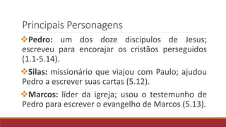 Principais Personagens
Pedro: um dos doze discípulos de Jesus;
escreveu para encorajar os cristãos perseguidos
(1.1-5.14).
Silas: missionário que viajou com Paulo; ajudou
Pedro a escrever suas cartas (5.12).
Marcos: líder da igreja; usou o testemunho de
Pedro para escrever o evangelho de Marcos (5.13).
 