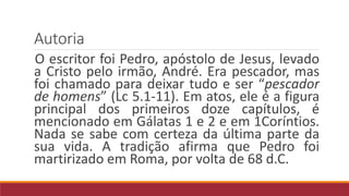 Autoria
O escritor foi Pedro, apóstolo de Jesus, levado
a Cristo pelo irmão, André. Era pescador, mas
foi chamado para deixar tudo e ser “pescador
de homens” (Lc 5.1-11). Em atos, ele é a figura
principal dos primeiros doze capítulos, é
mencionado em Gálatas 1 e 2 e em 1Coríntios.
Nada se sabe com certeza da última parte da
sua vida. A tradição afirma que Pedro foi
martirizado em Roma, por volta de 68 d.C.
 