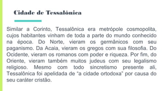 Cidade de Tessalônica
Similar a Corinto, Tessalônica era metrópole cosmopolita,
cujos habitantes vinham de toda a parte do mundo conhecido
na época. Do Norte, vieram os germânicos com seu
paganismo. Da Acaia, vieram os gregos com sua filosofia. Do
Ocidente, vieram os romanos com poder e riqueza. Por fim, do
Oriente, vieram também muitos judeus com seu legalismo
religioso. Mesmo com todo sincretismo presente ali,
Tessalônica foi apelidada de “a cidade ortodoxa” por causa do
seu caráter cristão.
 