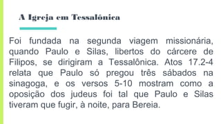 A Igreja em Tessalônica
Foi fundada na segunda viagem missionária,
quando Paulo e Silas, libertos do cárcere de
Filipos, se dirigiram a Tessalônica. Atos 17.2-4
relata que Paulo só pregou três sábados na
sinagoga, e os versos 5-10 mostram como a
oposição dos judeus foi tal que Paulo e Silas
tiveram que fugir, à noite, para Bereia.
 