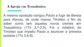 A Igreja em Tessalônica
A mesma oposição obrigou Paulo a fugir de Bereia
para Atenas, de onde manou Timóteo a fim de
saber como iam aqueles novos crentes em
Tessalônica (1Ts 3.1-2.5). Foi o relatório de
Timóteo que impeliu Paulo a escrever a primeira
epístola (1Ts 3.6-8).
 