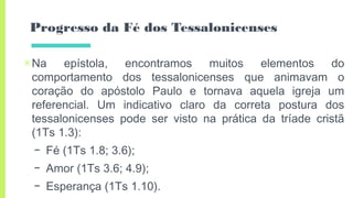 Progresso da Fé dos Tessalonicenses
▣Na epístola, encontramos muitos elementos do
comportamento dos tessalonicenses que animavam o
coração do apóstolo Paulo e tornava aquela igreja um
referencial. Um indicativo claro da correta postura dos
tessalonicenses pode ser visto na prática da tríade cristã
(1Ts 1.3):
– Fé (1Ts 1.8; 3.6);
– Amor (1Ts 3.6; 4.9);
– Esperança (1Ts 1.10).
 