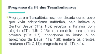 Progresso da Fé dos Tessalonicenses
▣A igreja em Tessalônica era identificada como povo
que vivia cristianismo autêntico, pois imitava o
Senhor Jesus (1Ts 1.6); recebia a Palavra com
alegria (1Ts 1.6; 2.13); era modelo para outros
crentes (1Ts 1.7); abandonou os ídolos e se
aproximou de Deus (1Ts 1.9); imitava os crentes
maduros (1Ts 2.14); progredia na fé (1Ts 4.1).
 