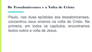 Os Tessalonicenses e a Volta de Cristo
▣Paulo, nas duas epístolas aos tessalonicenses,
concentrou seus ensinos na volta de Cristo. Na
primeira, em todos os capítulos, encontramos
textos sobre a volta de Jesus.
 