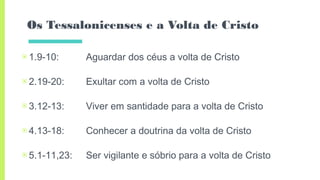 Os Tessalonicenses e a Volta de Cristo
▣1.9-10: Aguardar dos céus a volta de Cristo
▣2.19-20: Exultar com a volta de Cristo
▣3.12-13: Viver em santidade para a volta de Cristo
▣4.13-18: Conhecer a doutrina da volta de Cristo
▣5.1-11,23: Ser vigilante e sóbrio para a volta de Cristo
 