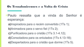 Os Tessalonicenses e a Volta de Cristo
▣Paulo ressalta que a vinda do Senhor é
esperança:
a)Inspiradora para o recém convertido (1Ts 1);
b)Animadora para o servo fiel (1Ts 2);
c)Purificadora para o cristão (1Ts 3.1-4.12);
d)Consoladora para os enlutados (1Ts 4.13-18);
e)Despertadora para o cristão que dorme (1Ts 5).
 