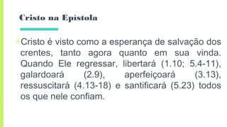 Cristo na Epístola
▣Cristo é visto como a esperança de salvação dos
crentes, tanto agora quanto em sua vinda.
Quando Ele regressar, libertará (1.10; 5.4-11),
galardoará (2.9), aperfeiçoará (3.13),
ressuscitará (4.13-18) e santificará (5.23) todos
os que nele confiam.
 