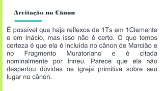 Aceitação no Cânon
É possível que haja reflexos de 1Ts em 1Clemente
e em Inácio, mas isso não é certo. O que temos
certeza é que ela é incluída no cânon de Marcião e
no Fragmento Muratoriano e é citada
nominalmente por Irineu. Parece que ela não
despertou dúvidas na igreja primitiva sobre seu
lugar no cânon.
 