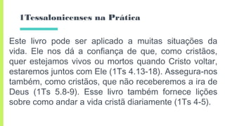 1Tessalonicenses na Prática
Este livro pode ser aplicado a muitas situações da
vida. Ele nos dá a confiança de que, como cristãos,
quer estejamos vivos ou mortos quando Cristo voltar,
estaremos juntos com Ele (1Ts 4.13-18). Assegura-nos
também, como cristãos, que não receberemos a ira de
Deus (1Ts 5.8-9). Esse livro também fornece lições
sobre como andar a vida cristã diariamente (1Ts 4-5).
 
