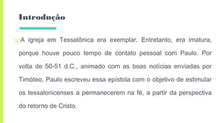 Introdução
▣A igreja em Tessalônica era exemplar. Entretanto, era imatura,
porque houve pouco tempo de contato pessoal com Paulo. Por
volta de 50-51 d.C., animado com as boas notícias enviadas por
Timóteo, Paulo escreveu essa epístola com o objetivo de estimular
os tessalonicenses a permanecerem na fé, a partir da perspectiva
do retorno de Cristo.
 