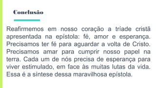 Conclusão
Reafirmemos em nosso coração a tríade cristã
apresentada na epístola: fé, amor e esperança.
Precisamos ter fé para aguardar a volta de Cristo.
Precisamos amar para cumprir nosso papel na
terra. Cada um de nós precisa de esperança para
viver estimulado, em face às muitas lutas da vida.
Essa é a síntese dessa maravilhosa epístola.
 