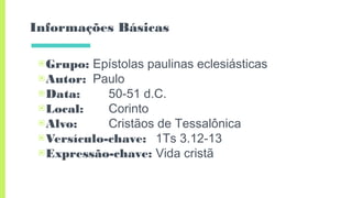 Informações Básicas
▣Grupo: Epístolas paulinas eclesiásticas
▣Autor: Paulo
▣Data: 50-51 d.C.
▣Local: Corinto
▣Alvo: Cristãos de Tessalônica
▣Versículo-chave: 1Ts 3.12-13
▣Expressão-chave: Vida cristã
 