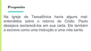 Propósito
Na igreja de Tessalônica havia alguns mal-
entendidos sobre o retorno de Cristo. Paulo
desejava esclarecê-los em sua carta. Ele também
a escreve como uma instrução a uma vida santa.
 