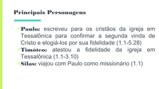 Principais Personagens
▣Paulo: escreveu para os cristãos da igreja em
Tessalônica para confirmar a segunda vinda de
Cristo e elogiá-los por sua fidelidade (1.1-5.28)
▣Timóteo: atestou a fidelidade da igreja em
Tessalônica (1.1-3.10)
▣Silas: viajou com Paulo como missionário (1.1)
 