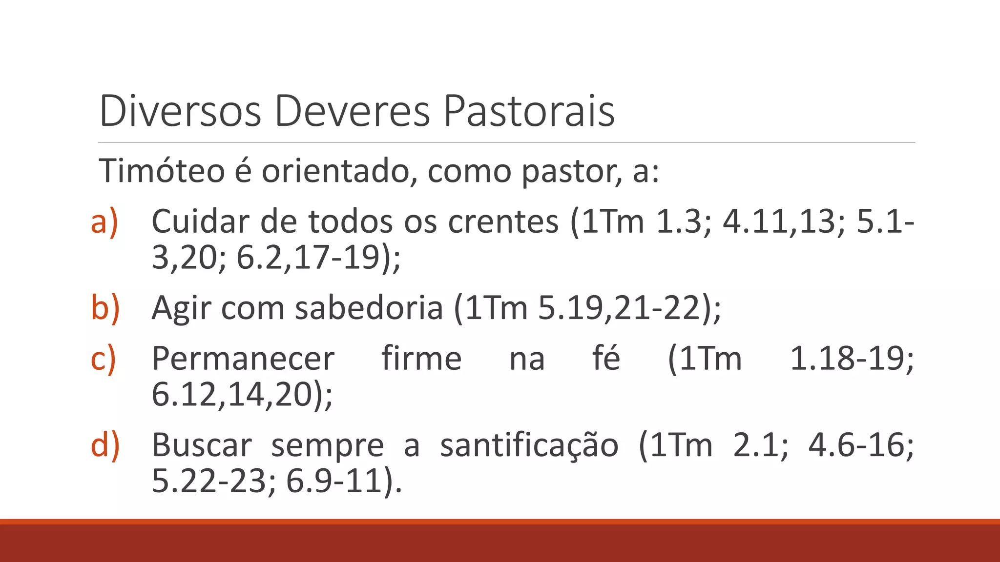 Diversos Deveres Pastorais
Timóteo é orientado, como pastor, a:
a) Cuidar de todos os crentes (1Tm 1.3; 4.11,13; 5.1-
3,20; 6.2,17-19);
b) Agir com sabedoria (1Tm 5.19,21-22);
c) Permanecer firme na fé (1Tm 1.18-19;
6.12,14,20);
d) Buscar sempre a santificação (1Tm 2.1; 4.6-16;
5.22-23; 6.9-11).
 
