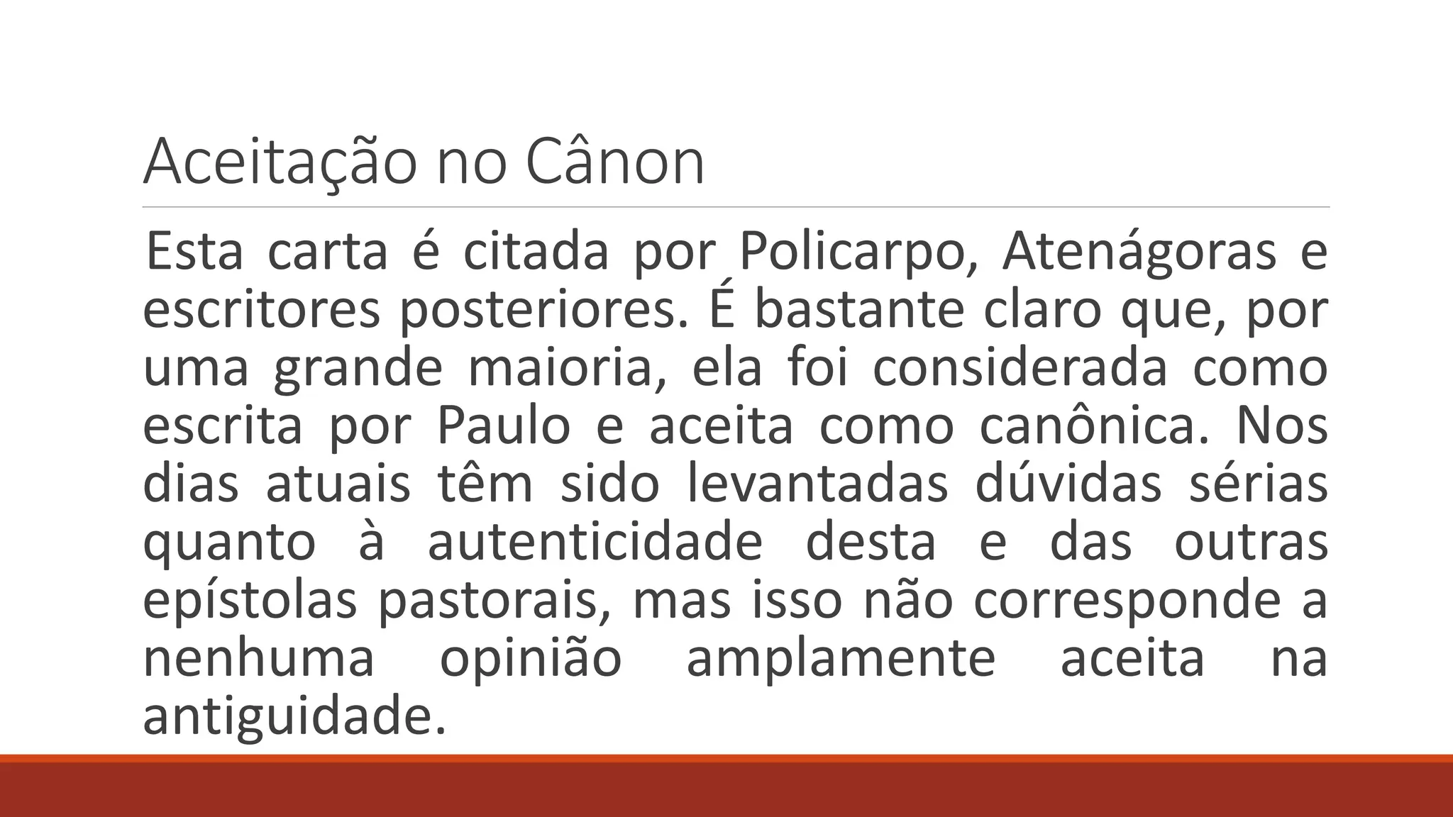 Aceitação no Cânon
Esta carta é citada por Policarpo, Atenágoras e
escritores posteriores. É bastante claro que, por
uma grande maioria, ela foi considerada como
escrita por Paulo e aceita como canônica. Nos
dias atuais têm sido levantadas dúvidas sérias
quanto à autenticidade desta e das outras
epístolas pastorais, mas isso não corresponde a
nenhuma opinião amplamente aceita na
antiguidade.
 
