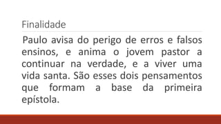 Finalidade
Paulo avisa do perigo de erros e falsos
ensinos, e anima o jovem pastor a
continuar na verdade, e a viver uma
vida santa. São esses dois pensamentos
que formam a base da primeira
epístola.
 