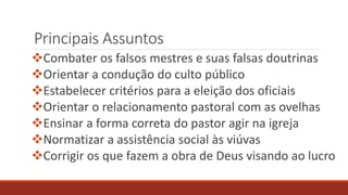 Principais Assuntos
Combater os falsos mestres e suas falsas doutrinas
Orientar a condução do culto público
Estabelecer critérios para a eleição dos oficiais
Orientar o relacionamento pastoral com as ovelhas
Ensinar a forma correta do pastor agir na igreja
Normatizar a assistência social às viúvas
Corrigir os que fazem a obra de Deus visando ao lucro
 