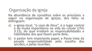 Organização da Igreja
Na abundância de conselhos sobre os princípios a
seguir na organização de igrejas, dos fatos se
distinguem:
a) a igreja local, “a casa de Deus”, é o lugar central
e de muita importância na vida do crente (1Tm
3.15), do qual irradiam as responsabilidades e
habilidades dos que fazem parte dela;
b) o pastor tem importante papel, e Paulo trata da
pesada responsabilidade pela escolha dos
anciãos, e pelas reuniões.
 