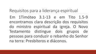 Requisitos para a liderança espiritual
Em 1Timóteo 3.1-13 e em Tito 1.5-9
encontramos clara descrição dos requisitos
do ministro espiritual da igreja. O Novo
Testamento distingue dois grupos de
pessoas para conduzir o rebanho do Senhor
na terra: Presbíteros e diáconos.
 