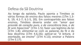 Defesa da Sã Doutrina
Ao longo da epístola, Paulo aponta a Timóteo as
várias formas de ensino dos falsos mestres (1Tm 1.3-
6, 19; 4.1-7; 6.1-5, 20). Em contrapartida aos falsos
ensinos, Timóteo deveria andar em “amor que
procede de coração puro, e de consciência boa, e de
fé sem hipocrisia” (1Tm 1.5); fazer uso legítimo da lei
(1Tm 1.8); alimentar-se com as palavras da fé e da
boa doutrina (1Tm 4.6,16); aplicar-se “à leitura, à
exortação, ao ensino” (1Tm 4.13); ensinar a Palavra
(1Tm 5.17).
 