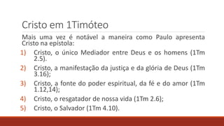Cristo em 1Timóteo
Mais uma vez é notável a maneira como Paulo apresenta
Cristo na epístola:
1) Cristo, o único Mediador entre Deus e os homens (1Tm
2.5).
2) Cristo, a manifestação da justiça e da glória de Deus (1Tm
3.16);
3) Cristo, a fonte do poder espiritual, da fé e do amor (1Tm
1.12,14);
4) Cristo, o resgatador de nossa vida (1Tm 2.6);
5) Cristo, o Salvador (1Tm 4.10).
 