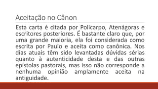 Aceitação no Cânon
Esta carta é citada por Policarpo, Atenágoras e
escritores posteriores. É bastante claro que, por
uma grande maioria, ela foi considerada como
escrita por Paulo e aceita como canônica. Nos
dias atuais têm sido levantadas dúvidas sérias
quanto à autenticidade desta e das outras
epístolas pastorais, mas isso não corresponde a
nenhuma opinião amplamente aceita na
antiguidade.
 