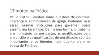 1Timóteo na Prática
Paulo instrui Timóteo sobre questões de doutrina,
liderança e administração da igreja. Podemos usar
essas mesmas instruções para governar nossa
assembleia local hoje. Da mesma forma, o trabalho
e o ministério de um pastor, as qualificações para
um ancião e as qualificações de um diácono são tão
importantes e pertinentes hoje quanto eram na
época de Timóteo.
 