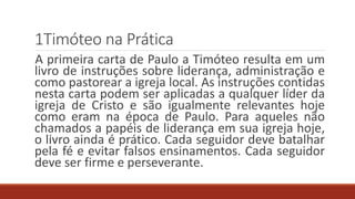 1Timóteo na Prática
A primeira carta de Paulo a Timóteo resulta em um
livro de instruções sobre liderança, administração e
como pastorear a igreja local. As instruções contidas
nesta carta podem ser aplicadas a qualquer líder da
igreja de Cristo e são igualmente relevantes hoje
como eram na época de Paulo. Para aqueles não
chamados a papéis de liderança em sua igreja hoje,
o livro ainda é prático. Cada seguidor deve batalhar
pela fé e evitar falsos ensinamentos. Cada seguidor
deve ser firme e perseverante.
 