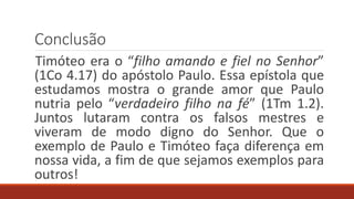 Conclusão
Timóteo era o “filho amando e fiel no Senhor”
(1Co 4.17) do apóstolo Paulo. Essa epístola que
estudamos mostra o grande amor que Paulo
nutria pelo “verdadeiro filho na fé” (1Tm 1.2).
Juntos lutaram contra os falsos mestres e
viveram de modo digno do Senhor. Que o
exemplo de Paulo e Timóteo faça diferença em
nossa vida, a fim de que sejamos exemplos para
outros!
 