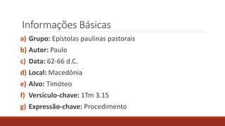 Informações Básicas
a) Grupo: Epístolas paulinas pastorais
b) Autor: Paulo
c) Data: 62-66 d.C.
d) Local: Macedônia
e) Alvo: Timóteo
f) Versículo-chave: 1Tm 3.15
g) Expressão-chave: Procedimento
 