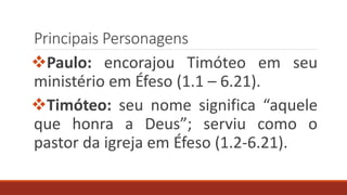 Principais Personagens
Paulo: encorajou Timóteo em seu
ministério em Éfeso (1.1 – 6.21).
Timóteo: seu nome significa “aquele
que honra a Deus”; serviu como o
pastor da igreja em Éfeso (1.2-6.21).
 