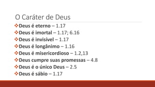 O Caráter de Deus
Deus é eterno – 1.17
Deus é imortal – 1.17; 6.16
Deus é invisível – 1.17
Deus é longânimo – 1.16
Deus é misericordioso – 1.2,13
Deus cumpre suas promessas – 4.8
Deus é o único Deus – 2.5
Deus é sábio – 1.17
 