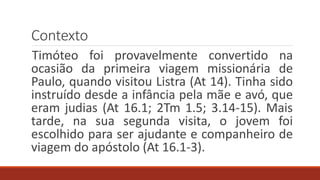 Contexto
Timóteo foi provavelmente convertido na
ocasião da primeira viagem missionária de
Paulo, quando visitou Listra (At 14). Tinha sido
instruído desde a infância pela mãe e avó, que
eram judias (At 16.1; 2Tm 1.5; 3.14-15). Mais
tarde, na sua segunda visita, o jovem foi
escolhido para ser ajudante e companheiro de
viagem do apóstolo (At 16.1-3).
 